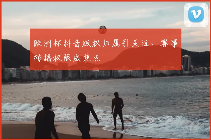 欧洲杯抖音版权归属引关注,赛事转播权限成焦点