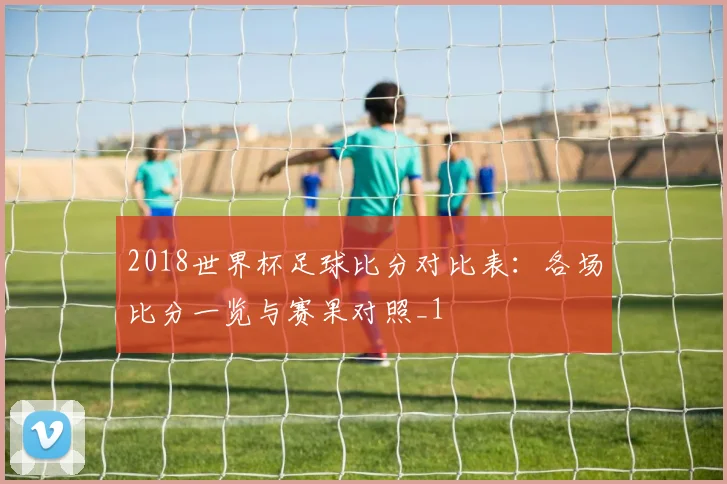 2018世界杯足球比分对比表：各场比分一览与赛果对照_1