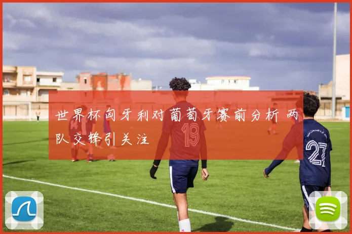 世界杯匈牙利对葡萄牙赛前分析 两队交锋引关注