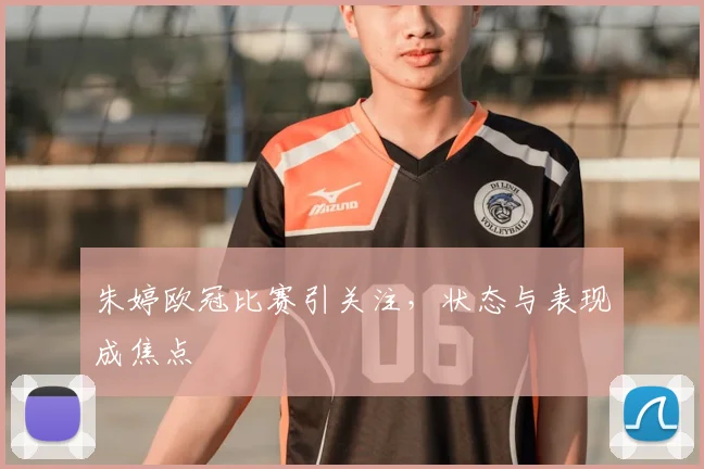 朱婷欧冠比赛引关注,状态与表现成焦点