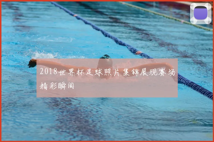 2018世界杯足球照片集锦展现赛场精彩瞬间