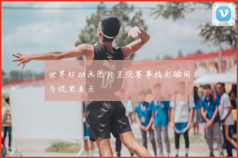 世界杯动画图片呈现赛事精彩瞬间与视觉看点