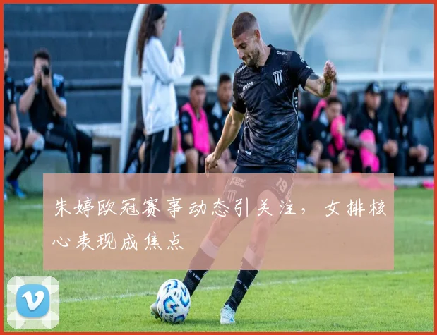 朱婷欧冠赛事动态引关注，女排核心表现成焦点